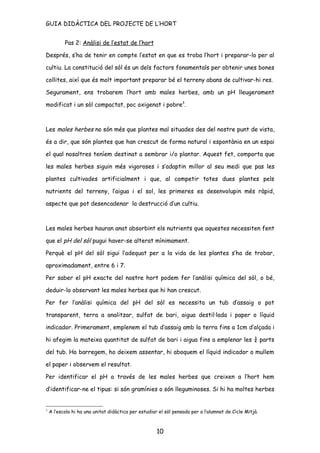 GUIA DIDÀCTICA DEL PROJECTE DE L’HORT


           Pas 2: Anàlisi de l’estat de l’hort

Després, s’ha de tenir en compte l’estat en que es troba l’hort i preparar-lo per al

cultiu. La constitució del sòl és un dels factors fonamentals per obtenir unes bones

collites, així que és molt important preparar bé el terreny abans de cultivar-hi res.

Segurament, ens trobarem l’hort amb males herbes, amb un pH lleugerament

modificat i un sòl compactat, poc oxigenat i pobre3.



Les males herbes no són més que plantes mal situades des del nostre punt de vista,

és a dir, que són plantes que han crescut de forma natural i espontània en un espai

el qual nosaltres teníem destinat a sembrar i/o plantar. Aquest fet, comporta que

les males herbes siguin més vigoroses i s’adaptin millor al seu medi que pas les

plantes cultivades artificialment i que, al competir totes dues plantes pels

nutrients del terreny, l’aigua i el sol, les primeres es desenvolupin més ràpid,

aspecte que pot desencadenar la destrucció d’un cultiu.



Les males herbes hauran anat absorbint els nutrients que aquestes necessiten fent

que el pH del sòl pugui haver-se alterat mínimament.

Perquè el pH del sòl sigui l’adequat per a la vida de les plantes s’ha de trobar,

aproximadament, entre 6 i 7.

Per saber el pH exacte del nostre hort podem fer l’anàlisi química del sòl, o bé,

deduir-lo observant les males herbes que hi han crescut.

Per fer l’anàlisi química del pH del sòl es necessita un tub d’assaig o pot

transparent, terra a analitzar, sulfat de bari, aigua destil·lada i paper o líquid

indicador. Primerament, emplenem el tub d’assaig amb la terra fins a 1cm d’alçada i

hi afegim la mateixa quantitat de sulfat de bari i aigua fins a emplenar les ¾ parts

del tub. Ho barregem, ho deixem assentar, hi aboquem el líquid indicador o mullem

el paper i observem el resultat.

Per identificar el pH a través de les males herbes que creixen a l’hort hem

d’identificar-ne el tipus: si són gramínies o són lleguminoses. Si hi ha moltes herbes


3
    A l’escola hi ha una unitat didàctica per estudiar el sòl pensada per a l’alumnat de Cicle Mitjà.



                                                      10
 