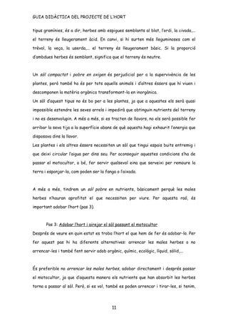 GUIA DIDÀCTICA DEL PROJECTE DE L’HORT


tipus gramínies, és a dir, herbes amb espigues semblants al blat, l’ordi, la civada,...

el terreny és lleugerament àcid. En canvi, si hi surten més lleguminoses com el

trèvol, la veça, la userda,... el terreny és lleugerament bàsic. Si la proporció

d’ambdues herbes és semblant, significa que el terreny és neutre.



Un sòl compactat i pobre en oxigen és perjudicial per a la supervivència de les

plantes, però també ho és per tots aquells animals i d’altres éssers que hi viuen i

descomponen la matèria orgànica transformant-la en inorgànica.

Un sòl d’aquest tipus no és bo per a les plantes, ja que a aquestes els serà quasi

impossible estendre les seves arrels i impedirà que obtinguin nutrients del terreny

i no es desenvolupin. A més a més, si es tracten de llavors, no els serà possible fer

arribar la seva tija a la superfície abans de què aquesta hagi exhaurit l’energia que

disposava dins la llavor.

Les plantes i els altres éssers necessiten un sòl que tingui espais buits entremig i

que deixi circular l’aigua per dins seu. Per aconseguir aquestes condicions s’ha de

passar el motocultor, o bé, fer servir qualsevol eina que serveixi per remoure la

terra i esponjar-la, com poden ser la fanga o l’aixada.



A més a més, tindrem un sòl pobre en nutrients, bàsicament perquè les males

herbes n’hauran aprofitat el que necessiten per viure. Per aquesta raó, és

important adobar l’hort (pas 3).



       Pas 3: Adobar l’hort i airejar el sòl passant el motocultor

Després de veure en quin estat es troba l’hort el que hem de fer és adobar-lo. Per

fer aquest pas hi ha diferents alternatives: arrencar les males herbes o no

arrencar-les i també fent servir adob orgànic, químic, ecològic, líquid, sòlid,...



És preferible no arrencar les males herbes, adobar directament i després passar

el motocultor, ja que d’aquesta manera els nutrients que han absorbit les herbes

torna a passar al sòl. Però, si es vol, també es poden arrencar i tirar-les, si tenim,




                                           11
 