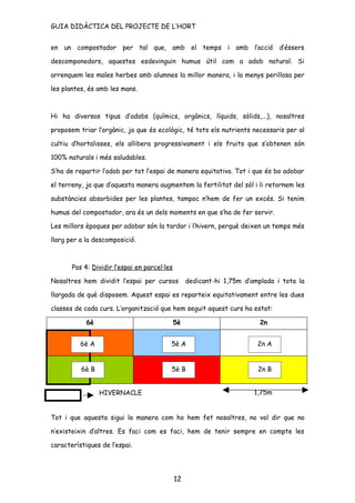 GUIA DIDÀCTICA DEL PROJECTE DE L’HORT


en un compostador per tal que, amb el temps i amb l’acció d’éssers

descomponedors, aquestes esdevinguin humus útil com a adob natural. Si

arrenquem les males herbes amb alumnes la millor manera, i la menys perillosa per

les plantes, és amb les mans.



Hi ha diversos tipus d’adobs (químics, orgànics, líquids, sòlids,...), nosaltres

proposem triar l’orgànic, ja que és ecològic, té tots els nutrients necessaris per al

cultiu d’hortalisses, els allibera progressivament i els fruits que s’obtenen són

100% naturals i més saludables.

S’ha de repartir l’adob per tot l’espai de manera equitativa. Tot i que és bo adobar

el terreny, ja que d’aquesta manera augmentem la fertilitat del sòl i li retornem les

substàncies absorbides per les plantes, tampoc n’hem de fer un excés. Si tenim

humus del compostador, ara és un dels moments en que s’ha de fer servir.

Les millors èpoques per adobar són la tardor i l’hivern, perquè deixen un temps més

llarg per a la descomposició.



       Pas 4: Dividir l’espai en parcel·les

Nosaltres hem dividit l’espai per cursos           dedicant-hi 1,75m d’amplada i tota la

llargada de què disposem. Aquest espai es reparteix equitativament entre les dues

classes de cada curs. L’organització que hem seguit aquest curs ha estat:

            6è                                5è                          2n


          6è A                            5è A                           2n A


          6è B                            5è B                           2n B


                 HIVERNACLE                                             1,75m


Tot i que aquesta sigui la manera com ho hem fet nosaltres, no vol dir que no

n’existeixin d’altres. Es faci com es faci, hem de tenir sempre en compte les

característiques de l’espai.




                                              12
 