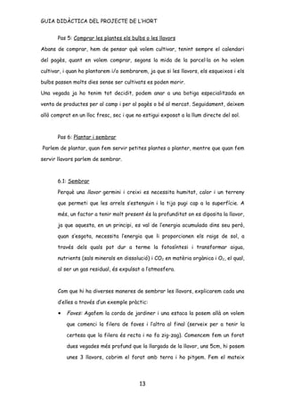GUIA DIDÀCTICA DEL PROJECTE DE L’HORT


       Pas 5: Comprar les plantes els bulbs o les llavors

Abans de comprar, hem de pensar què volem cultivar, tenint sempre el calendari

del pagès, quant en volem comprar, segons la mida de la parcel·la on ho volem

cultivar, i quan ho plantarem i/o sembrarem, ja que si les llavors, els esqueixos i els

bulbs passen molts dies sense ser cultivats es poden morir.

Una vegada ja ho tenim tot decidit, podem anar a una botiga especialitzada en

venta de productes per al camp i per al pagès o bé al mercat. Seguidament, deixem

allò comprat en un lloc fresc, sec i que no estigui exposat a la llum directe del sol.



       Pas 6: Plantar i sembrar

Parlem de plantar, quan fem servir petites plantes o planter, mentre que quan fem

servir llavors parlem de sembrar.



       6.1: Sembrar

       Perquè una llavor germini i creixi es necessita humitat, calor i un terreny

       que permeti que les arrels s’estenguin i la tija pugi cap a la superfície. A

       més, un factor a tenir molt present és la profunditat on es diposita la llavor,

       ja que aquesta, en un principi, es val de l’energia acumulada dins seu però,

       quan s’esgota, necessita l’energia que li proporcionen els raigs de sol, a

       través dels quals pot dur a terme la fotosíntesi i transformar aigua,

       nutrients (sals minerals en dissolució) i CO2 en matèria orgànica i O2, el qual,

       al ser un gas residual, és expulsat a l’atmosfera.



       Com que hi ha diverses maneres de sembrar les llavors, explicarem cada una

       d’elles a través d’un exemple pràctic:

       •   Faves: Agafem la corda de jardiner i una estaca la posem allà on volem

           que comenci la filera de faves i l’altra al final (serveix per a tenir la

           certesa que la filera és recta i no fa zig-zag). Comencem fem un forat

           dues vegades més profund que la llargada de la llavor, uns 5cm, hi posem

           unes 3 llavors, cobrim el forat amb terra i ho pitgem. Fem el mateix




                                          13
 