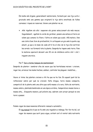 GUIA DIDÀCTICA DEL PROJECTE DE L’HORT




       Els bulbs són òrgans, generalment subterranis, formats per una tija curta i

       gruixuda amb una gemma que originarà la tija aèria envoltada de fulles

       carnoses i riques en reserves. Veiem com plantar-ne un.



       •   Alls: Agafem els alls i separem els grans seleccionant els més macos.

           Seguidament, agafem la corda de jardiner, posem una estaca al terra on

           volem que comenci la filera i l’altra on volem que acabi. Allà mateix, fem

           uns clots d’uns 3cm de profunditat, hi col·loquem un gra amb la punta cap

           amunt, ja que a la base de cada all hi ha el disc de la tija d’on sortiran

           les arrels i es formarà tota la planta. Després ho tapem amb terra. Fem

           la mateixa operació deixant uns 20 cm de distància entre clot i clot i

           reguem una mica.



       Pas 7: Dur a terme tasques de manteniment

Després de plantar i sembrar s’ha de veure que les hortalisses neixen i creixen,

regar-les, arrencar les males herbes, adobar, controlar les plagues i malalties,...



Veure si totes les plantes creixen o n’hi ha que no ho fan. En aquest punt és bo

reflexionar sobre per què no creixen: falta d’aigua, terra massa compacta,

competició de la planta amb una altra que està massa a la vora, falta de nutrients,

massa ombra, plantada/sembrada en una època errònia, temperatura massa baixa o

massa alta,... D’aquesta manera, pel pròxim any, sabrem com actuar perquè no ens

torni a passar.




Podem regar de dues maneres diferents: manual o automàtic.

       El reg manual és el que es fa amb una regadora o mànega. Per fer-ho bé, cal

       regar de manera que surti poca aigua, evitant així el rentat dels nutrients




                                          15
 