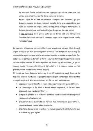 GUIA DIDÀCTICA DEL PROJECTE DE L’HORT


       del substrat. També, cal utilitzar una regadora o pistola de ruixar que faci

       un raig amb gotes fines per tal de no malmetre la planta.

       Aquest tipus és el més recomanable d’emprar amb l’alumnat, ja que

       d’aquesta manera es donen realment compte de la gran dependència que

       tenen els vegetals de l’aigua. A més, la freqüència de reg és menor (uns 2 o

       3 dies a ple estiu) que amb l’automàtic(uns 3 cops per dia a ple estiu).

       El reg automàtic és el gota a gota que es forma amb una mànega amb

       foradets distribuïda per tot el terreny a regar i d’un dispositiu que regula

       l’entrada d’aigua.



La quantitat d’aigua que necessita l’hort cada vegada que es rega (dosi de reg)

depèn de l’aigua que surt per la regadora o mànega i del temps que dura el reg. És

aconsellable regar fins que tota la terra quedi humida, no només la superficial. Per

saber-ho, es pot fer un foradet al terra i veure si tant la part superficial com la

inferior estan humides. És molt important no tendir cap els extrems, ja que si

reguem massa rentarem els nutrients del substrat i si reguem massa poc les

plantes patiran estrès hídric (manca d’aigua).

El temps que hem d’esperar entre reg i reg (freqüència de reg) depèn de la

rapidesa amb que l’hort perd l’aigua per evaporació i per transpiració de les plantes

o evapotranspiració. Això ve condicionat per factor molt variables com:

   •   L’època de l’any: si és estiu hi haurà més evapotranspiració que si és hivern.

   •   La climatologia: si fa núvol hi haurà menys evaporació, si fa molt vent

       s’assecarà més ràpidament l’hort,...

   •   El tipus de plantes: si hi ha moltes plantes a l’hort hi haurà més transpiració

       i s’assecarà més el substrat.

   •   El substrat: hi ha substrats que retenen més temps l’aigua que d’altres i ,

       conseqüentment, tarden més a assecar-se.

   •   El sistema de reg: si es fa un bon reg manual aguantarà més la humitat que

       si es fa un reg gota a gota.




                                         16
 