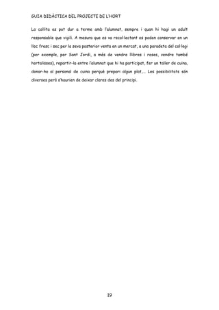 GUIA DIDÀCTICA DEL PROJECTE DE L’HORT


La collita es pot dur a terme amb l’alumnat, sempre i quan hi hagi un adult

responsable que vigili. A mesura que es va recol·lectant es poden conservar en un

lloc fresc i sec per la seva posterior venta en un mercat, a una paradeta del col·legi

(per exemple, per Sant Jordi, a més de vendre llibres i roses, vendre també

hortalisses), repartir-la entre l’alumnat que hi ha participat, fer un taller de cuina,

donar-ho al personal de cuina perquè prepari algun plat,... Les possibilitats són

diverses però s’haurien de deixar clares des del principi.




                                          19
 