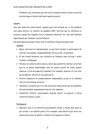 GUIA DIDÀCTICA DEL PROJECTE DE L’HORT


       Finalment, les conclusions que hem extret després d’estar durant el període

       de pràctiques a l’escola realitzant aquest projecte.



Usuaris

Com hem explicitat anteriorment, aquesta guia està dirigida als i a les membres

d’un equip directiu i/o claustre de qualsevol CEIP. Però pel que fa referència al

projecte, aquest pot englobar tota la comunitat educativa, tot i que està destinat

especialment per l’alumnat i pel professorat.

Els avantatges que podem trobar amb la realització d’aquest projecte són:

   Alumnes

   •   Major motivació en l’aprenentatge, ja que l’hort permet la participació de

       tots els i les alumnes, independentment del seu nivell i necessitats.

   •   El seu treball afavoreix que s’instal·lin en l’alumnat unes actituds i valors

       cíviques i ecològiques.

   •   Potencia el contacte amb la natura, donat que possibilita realitzar activitats

       que no es poden desenvolupar dins les quatre parets de l’aula, podent

       observar in situ els aspectes treballats. Per exemple: observar el cicle vital

       de les plantes, identificar les seves parts...

   •   Facilita l’adquisició de comportaments responsables, ja que si no treballen

       l’hort les hortalisses es moren.

   •   Aprendre a acceptar que a la vida succeeixen imprevistos que ens desbullen

       els nostres plans, nogensmenys hem de tirar endavant.

   •   Possibilitat d’inferir coneixements apresos durant el projecte a altres

       contextos familiar, social, ...



   Professorat

   •   Descobrir que hi ha diferents procediments vàlids, a través dels quals es

       pot arribar a un resultat positiu. Per exemple: cada mestre/a pot tenir una

       manera particular de plantar o sembrar els esqueixos o llavors.




                                           2
 