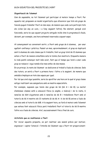 GUIA DIDÀCTICA DEL PROJECTE DE L’HORT


Organització de l’alumnat

Com és suposable, no tot l’alumnat pot participar al mateix temps a l’hort. Per

aquesta raó, proposem un model organitzatiu que afavoreixi que tots els grups de

l’escola puguin treballar l’hort en dos anys, de manera que cada curs participin tots

els cicles (un any un curs, i a l’any següent l’altre). No obstant, perquè això

funcionés, seria bo que aquest projecte estigués inclòs dins la programació d’aula,

deixant, per exemple, una hora setmanal reservada a aquest espai.



Al començament es convenient sortir, a l’hort amb grups de 6 alumnes,         per anar

agafant confiança i pràctica. Passat un mes, aproximadament, el grup es duplicarà

sent 6 alumnes de cada classe que hi treballin, fent un grup total de 12 alumnes que

estan a l’hort de manera simultània sota la tutela d’un mestre/a. D’aquesta manera

la roda podrà començar molt més aviat, fent que el temps que tardi a anar cada

grup es redueixi i sigui només d’un mes enlloc de dos mesos.

En un principi, la resta de l’alumnat es dedicaran al treball a l’aula de ciències. Dels

dos tutors, un anirà a l’hort a primera hora i l’altra a la següent, de manera que

ambdós s’impliquin en tots dos espais per igual.

Per tal que això sigui possible, seria bo aprofitar una hora en la qual el grup classe

estigui realitzant una assignatura amb un mestre especialista.

Per exemple, suposem que tenim dos grups de 6è (6è A i 6è B). La meitat

d’ambdues classes està a educació física (o anglès, o música) i de la resta, 6

nens/es de 6èA s’ajuntaran amb 6 nens/es de 6è B i treballaran l’hort amb el

tutor/a de 6è A mentre els 12 restants (6 de 6è A i 6 de 6è B) aniran a l’aula de

ciències amb el tutor/a de 6èB. A la següent hora, es farà el mateix amb l’alumnat

que estava fent educació física però treballarà l’hort el tutor/a de 6è B mentre

l’altre va a l’aula de ciències. Així, successivament fins a final de curs.



Activitats que es realitzaran a l’hort

Per iniciar aquesta proposta, es pot realitzar una sessió prèvia per motivar,

engrescar i captar l’atenció i l’interès de l’alumnat cap a l’hort tot proporcionant-




                                         23
 