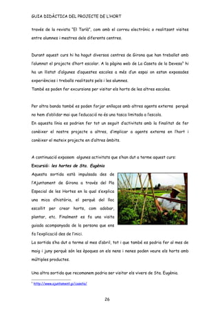 GUIA DIDÀCTICA DEL PROJECTE DE L’HORT


través de la revista “El Tarlà”, com amb el correu electrònic o realitzant visites

entre alumnes i mestres dels diferents centres.



Durant aquest curs hi ha hagut diversos centres de Girona que han treballat amb

l’alumnat el projecte d’hort escolar. A la pàgina web de La Caseta de la Devesa 6 hi

ha un llistat d’algunes d’aquestes escoles a més d’un espai on estan exposades

experiències i treballs realitzats pels i les alumnes.

També es poden fer excursions per visitar els horts de les altres escoles.



Per altra banda també es poden forjar enllaços amb altres agents externs perquè

no hem d’oblidar mai que l’educació no és una tasca limitada a l’escola.

En aquesta línia es podrien fer tot un seguit d’activitats amb la finalitat de fer

conèixer el nostre projecte a altres, d’implicar a agents externs en l’hort i

conèixer el mateix projecte en d’altres àmbits.



A continuació exposem algunes activitats que s’han dut a terme aquest curs:

Excursió: les hortes de Sta. Eugènia

Aquesta sortida està impulsada des de

l’Ajuntament de Girona a través del Pla

Especial de les Hortes en la qual s’explica

una mica d’història, el perquè del lloc

escollit per crear horts, com adobar,

plantar, etc. Finalment es fa una visita

guiada acompanyada de la persona que ens

fa l’explicació des de l’inici.

La sortida s’ha dut a terme al mes d’abril, tot i que també es podria fer al mes de

maig i juny perquè són les èpoques on els nens i nenes poden veure els horts amb

múltiples productes.


Una altra sortida que recomanem podria ser visitar els vivers de Sta. Eugènia.

6
    http://www.ajuntament.gi/caseta/



                                        26
 