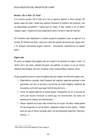 GUIA DIDÀCTICA DEL PROJECTE DE L’HORT



Revista: Els 4 fulls i El Tarlà

A la revista escolar Els 4 fulls ja hi ha un apartat dedicat a l’hort escolar. En

aquest espai els nens i nenes han explicat breument la història del projecte, com

es desenvolupa actualment i l’opinió que en tenen. A més, també hi ha un dibuix

d’aquest espai i l’explicació d’una experiència duta a terme a l’aula de ciències7.



Per difondre més àmpliament el nostre projecte proposem crear un apartat a la

revista El Tarlà on els nens i nenes de totes les escoles de Girona que tinguin hort

o hi estiguin interessats puguin explicar i intercanviar experiències en aquest

àmbit.



Pàgina web

El centre ja disposa d’una pàgina web en la qual hi ha destinat un espai a l’hort: el

nostre hort, les eines, animals (els gats, les gallines, el cargol, el cuc de terra),

aliments (hortalisses, nutrició, receptes, dites i endevinalles) i plantes i flors.



El que proposem és que hi hagi una pàgina web que disposi de diferents espais com:

       1. Experiències viscudes. Aquí l’alumnat pot explicar aspectes puntuals o més
           quotidians com ara, la sortida a les hortes de Santa Eugènia, malalties de

           les plantes, activitats que vagin fent al llarg del curs,...

       2. Fotos. En aquest apartat es poden penjar fotografies de tot el procés de
           cultiu per veure’n l’evolució, la collita que van recol·lectant, les eines, els

           animals (si en tenen), les instal·lacions,...

       3. Fòrum. Aquesta és la part més interactiva en la qual els nens i nenes poden
           fer-se preguntes en cas de dubte, respondre, donar la seva opinió,... També

           seria bo que el fòrum estigués obert als professionals (mestres, familiars,

           tècnics,...).




7
    Els 4 fulls, curs 07-08, pàgina 45. Veure annex 2.



                                                  27
 