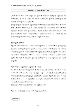 GUIA DIDÀCTICA DEL PROJECTE DE L’HORT


                           ACTIVITATS DIDÀCTIQUES


L’hort és un tema molt ampli que permet treballar múltiples aspectes: les

hortalisses, el sòl, la bassa, els arbres fruiters, les plantes aromàtiques, els

animals, les tasques del pagès, etc.

En aquest punt proposarem algunes activitats relacionades amb el tema de l’hort,

tant activitats diàries que es poden realitzar un dia qualsevol com activitats

especials, dutes a terme puntualment. Aquestes són a tall d’orientació, per tant,

cada mestre/a hauria d’adaptar-les i desenvolupar-les en funció de les

característiques de l’alumnat, l’entorn, temps, interessos,...



Benvinguda a l’hort

Aquesta activitat s’hauria de dur a terme a principi de curs amb tots aquells grups

d’alumnes que hi participaran. En ella es farà un primer contacte en el qual els nens

i nenes coneguin i/o recordin diferents aspectes de l’hort, com podria ser l’espai,

les eines i el sistema d’organització a través de fitxes 8 i d’altres recursos. Seria bo

captar l’atenció de l’alumnat per tal d’afavorir la seva implicació en aquest

projecte.



Activitats de seguiment: pàgina web i mural

Per tal de facilitar el seguiment de tot el que es realitza a l’hort es podria

realitzar la confecció d’un mural que es pot penjar a l’entrada de l’escola. Nosaltres

n’hem elaborat un que s’ha penjat a dalt de les escales, al plafó del cantó de l’aula

d’informàtica. En ell hem especificat el curs, les tasques realitzades cada setmana

i el que teníem plantat i sembrat.

Es segueix el mateix procediment amb la pàgina web9.



Plantem i sembrem (veure apartat: tasques de l’hort)



8
    Veure annex 3
9
    Veure annex 4



                                         29
 