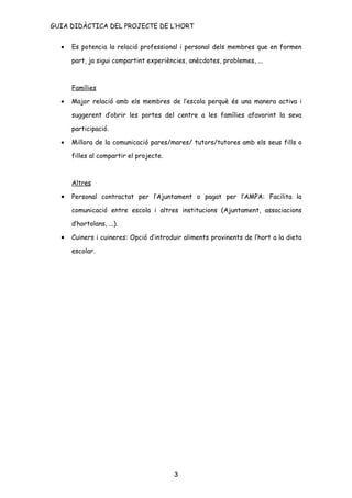 GUIA DIDÀCTICA DEL PROJECTE DE L’HORT


  •   Es potencia la relació professional i personal dels membres que en formen

      part, ja sigui compartint experiències, anècdotes, problemes, ...



      Famílies

  •   Major relació amb els membres de l’escola perquè és una manera activa i

      suggerent d’obrir les portes del centre a les famílies afavorint la seva

      participació.

  •   Millora de la comunicació pares/mares/ tutors/tutores amb els seus fills o

      filles al compartir el projecte.



      Altres

  •   Personal contractat per l’Ajuntament o pagat per l’AMPA: Facilita la

      comunicació entre escola i altres institucions (Ajuntament, associacions

      d’hortolans, ...).

  •   Cuiners i cuineres: Opció d’introduir aliments provinents de l’hort a la dieta

      escolar.




                                         3
 