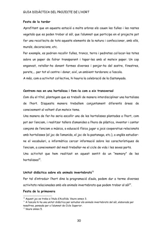 GUIA DIDÀCTICA DEL PROJECTE DE L’HORT


Festa de la tardor

Aprofitant que en aquesta estació a molts arbres els cauen les fulles i les restes

vegetals que es poden trobar al sòl, que l’alumnat que participa en el projecte pot

fer una recol·lecta de tots aquests elements de la natura i confeccionar, amb ells,

murals, decoracions, etc.

Per exemple, es podrien recollir fulles, troncs, terra i pedretes col·locar-les totes

sobre un paper de folrar transparent i tapar-les amb el mateix paper. Un cop

enganxat, retallar-ho donant formes diverses i penjar-ho del sostre, finestres,

parets,... per tot el centre i donar, així, un ambient tardorenc a l’escola.

A més, com a activitat col·lectiva, hi hauria la celebració de la Castanyada.



Centrem-nos en una hortalissa i fem-la com a eix transversal

Com diu el títol, plantegem que es treballi de manera interdisciplinar una hortalissa

de l’hort.      D’aquesta manera          treballem      conjuntament        diferents àrees            de

coneixement al voltant d’un mateix tema.

Una manera de fer-ho seria escollir una de les hortalisses plantades a l’hort, com

pot ser l’enciam, i realitzar tallers d’amanides a l’hora de plàstica, inventar i cantar

cançons de l’enciam a música, a educació física jugar a jocs cooperatius relacionats

amb hortalisses (el joc de l’amanida, el joc de la pastanaga, etc.), a anglès estudiar-

ne el vocabulari, a informàtica cercar informació sobre les característiques de

l’enciam, a coneixement del medi treballar-ne el cicle de vida i les seves parts.

Una activitat que hem realitzat en aquest sentit és un “memory” de les

hortalisses10.



Unitat didàctica sobre els animals invertebrats11

Per tal d’introduir l’hort dins la programació d’aula, podem dur a terme diverses

activitats relacionades amb els animals invertebrats que podem trobar al sòl12.

Festa de la primavera

10
   Aquest joc es troba a l’Aula d’Acollida. Veure annex 3.
11
   A l’escola hi ha una unitat didàctica per estudiar els animals invertebrats del sòl, elaborada per
nosaltres, pensada per a l’alumnat de Cicle Superior.
12
   Veure annex 5.



                                                 30
 