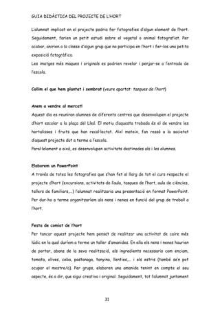 GUIA DIDÀCTICA DEL PROJECTE DE L’HORT


L’alumnat implicat en el projecte podria fer fotografies d’algun element de l’hort.

Seguidament, farien un petit estudi sobre el vegetal o animal fotografiat. Per

acabar, anirien a la classe d’algun grup que no participa en l’hort i fer-los una petita

exposició fotogràfica.

Les imatges més maques i originals es podrien revelar i penjar-se a l’entrada de

l’escola.



Collim el que hem plantat i sembrat (veure apartat: tasques de l’hort)



Anem a vendre al mercat!

Aquest dia es reuniran alumnes de diferents centres que desenvolupen el projecte

d’hort escolar a la plaça del Lleó. El motiu d’aquesta trobada és el de vendre les

hortalisses i fruits que han recol·lectat. Així mateix, fan ressò a la societat

d’aquest projecte dut a terme a l’escola.

Paral·lelament a això, es desenvolupen activitats destinades als i les alumnes.



Elaborem un PowerPoint

A través de totes les fotografies que s’han fet al llarg de tot el curs respecte el

projecte d’hort (excursions, activitats de l’aula, tasques de l’hort, aula de ciències,

tallers de familiars,...) l’alumnat realitzaria una presentació en format PowerPoint.

Per dur-ho a terme organitzaríem als nens i nenes en funció del grup de treball a

l’hort.



Festa de comiat de l’hort

Per tancar aquest projecte hem pensat de realitzar una activitat de caire més

lúdic en la qual duríem a terme un taller d’amanides. En ella els nens i nenes haurien

de portar, abans de la seva realització, els ingredients necessaris com enciam,

tomata, olives, ceba, pastanaga, tonyina, llenties,... i els estris (també se’n pot

ocupar el mestre/a). Per grups, elaboren una amanida tenint en compte el seu

aspecte, és a dir, que sigui creativa i original. Seguidament, tot l’alumnat juntament




                                         31
 