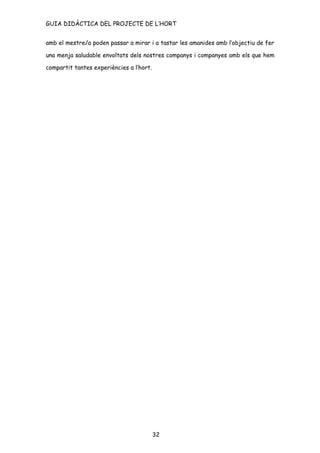 GUIA DIDÀCTICA DEL PROJECTE DE L’HORT


amb el mestre/a poden passar a mirar i a tastar les amanides amb l’objectiu de fer

una menja saludable envoltats dels nostres companys i companyes amb els que hem

compartit tantes experiències a l’hort.




                                          32
 