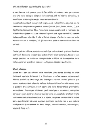 GUIA DIDÀCTICA DEL PROJECTE DE L’HORT


A més, hem de tenir present que a la Terra hi ha altres éssers vius que conviuen

dins una xarxa ecològica complexa i si nosaltres, amb les nostres actuacions, la

modifiquem al nostre gust es pot tornar en contra nostra.

Aquesta afirmació pot semblar molt utòpica, però realment hi ha aspectes que ho

demostren, com pot ser l’augment de plantes (boscos, parcs, horts, jardins, ...), que

faciliten la disminució de CO2 a l’atmosfera, ja que aquestes amb la realització de

la fotosíntesi agafen el CO2 de l’entorn i expulsen com a gas residual O2, element

indispensable per a la vida. A més, el fet de disposar d’un hort a casa, ens evita

haver d’utilitzar el transport, fet que deixa més palès la disminució del diòxid de

carboni.



També, gràcies a l’ús de productes naturals (que podem obtenir gràcies a l’hort) en

detriment d’elements envasats (que podem obtenir en els comerços), fa que hi hagi

menys quantitat de residus no biodegradables o difícils de descompondre en la

natura, generant un ambient més pur i ecològic per als éssers que hi vivim.



L’hort a l’escola

L’hort tot i ser una activitat molt important (com moltes d’altres) ha estat

totalment apartada de l’escola i, si hi entrava, era d’una manera exclusivament

teòrica. Durant els últims anys, s’ha començat a valorar l’enorme potencial que

aquest espai pot oferir a l’escola, així com de la possibilitat d’introduir aquest tema

a qualsevol àrea curricular. L’hort aporta una sèrie d’experiències gratificants,

enriquidores i úniques per a l’alumnat, però també per al professorat, com poden

ser cavar, regar, sembrar, observar cucs de terra, etc. adaptades a tots els nivells

i interessos dels i les alumnes que, a la vegada, les podem utilitzar com a recurs

per a que els nens i les nenes aprenguin continguts curriculars de la gran majoria

d’assignatures (coneixement del medi, llengua, educació artística, matemàtiques,

educació física, etc).




                                          5
 