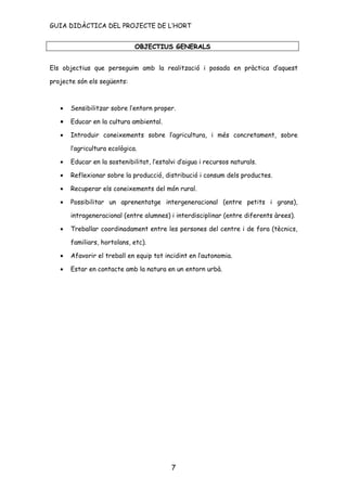 GUIA DIDÀCTICA DEL PROJECTE DE L’HORT


                              OBJECTIUS GENERALS


Els objectius que perseguim amb la realització i posada en pràctica d’aquest

projecte són els següents:



   •   Sensibilitzar sobre l’entorn proper.

   •   Educar en la cultura ambiental.

   •   Introduir coneixements sobre l’agricultura, i més concretament, sobre

       l’agricultura ecològica.

   •   Educar en la sostenibilitat, l’estalvi d’aigua i recursos naturals.

   •   Reflexionar sobre la producció, distribució i consum dels productes.

   •   Recuperar els coneixements del món rural.

   •   Possibilitar un aprenentatge intergeneracional (entre petits i grans),

       intrageneracional (entre alumnes) i interdisciplinar (entre diferents àrees).

   •   Treballar coordinadament entre les persones del centre i de fora (tècnics,

       familiars, hortolans, etc).

   •   Afavorir el treball en equip tot incidint en l’autonomia.

   •   Estar en contacte amb la natura en un entorn urbà.




                                           7
 