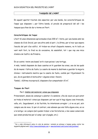 GUIA DIDÀCTICA DEL PROJECTE DE L’HORT


                                  TASQUES DE L’HORT


En aquest apartat tractem dos aspectes: per una banda, les característiques de

l’espai que disposem i, per l’altra banda, el procés de preparació del sòl i les

tasques que s’han de dur a terme en l’hort.



Característiques de l’espai

L’hort té unes dimensions aproximades d’uns 200 m2 i limita, per una banda amb les

classes de Cicle Inicial, per una altra amb el pati i, la última, per el mur que separa

l’escola del pati d’un edifici. Al trobar-se situat d’aquesta manera, no hi bufa un

vent molt fort, la fred no és excessiva, és assolellat, tot i que rep una mica

d’ombra de l’edifici de Primària.



En un costat, tenim una bassa1 on hi viuen peixos i una tortuga.

A més, també disposem de dues casetes on hi guardem les eines, una de les quals

és de maons i l’altra de fusta. La caseta de maons la destinem a guardar la majoria

d’eines i instruments mentre que la caseta de fusta, cedida per l’Ajuntament fa

poc, és on guardem el motocultor i algunes eines i llavors.

També, i d’última incorporació, disposem d’un compostador d’1 m3.



Tasques de l’hort

       Pas 1: Anàlisi del material i eines que disposem

Primerament, abans de començar a plantar i/o sembrar, s’ha de veure en quin estat

es troba el material i eines que disposem: pot ser que hi hagi alguna cosa trencada,

vella, etc. Seguidament, si és factible, ho intentarem arreglar i, si no es pot, se’n

compra una de nova. Si per al contrari, ens adonem que ens falta alguna eina, es va

a la botiga i es compra (se’n poden trobar a les ferreteries, a les cases comercials

que venen productes per al camp i per al pagès, etc.)



1
  Per a més informació sobre la vida de plantes i animals en estanys o basses podeu visitar les
següents pàgines web: http://www.elestanque.com o www.mailxmail.com/curso/vida/jardines/



                                              8
 