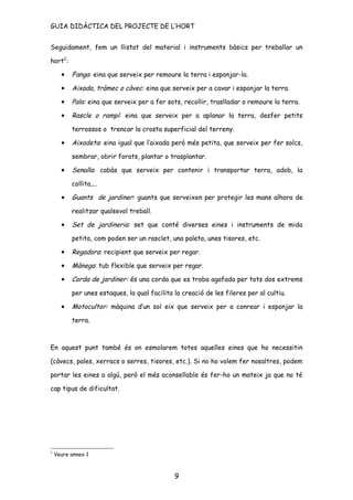 GUIA DIDÀCTICA DEL PROJECTE DE L’HORT


Seguidament, fem un llistat del material i instruments bàsics per treballar un

hort2:

      •   Fanga: eina que serveix per remoure la terra i esponjar-la.

      •   Aixada, tràmec o càvec: eina que serveix per a cavar i esponjar la terra.

      •   Pala: eina que serveix per a fer sots, recollir, traslladar o remoure la terra.

      •   Rascle o rampí: eina que serveix per a aplanar la terra, desfer petits

          terrossos o trencar la crosta superficial del terreny.

      •   Aixadeta: eina igual que l’aixada però més petita, que serveix per fer solcs,

          sembrar, obrir forats, plantar o trasplantar.

      •   Senalla: cabàs que serveix per contenir i transportar terra, adob, la

          collita,...

      •   Guants de jardiner: guants que serveixen per protegir les mans alhora de

          realitzar qualsevol treball.

      •   Set de jardineria: set que conté diverses eines i instruments de mida

          petita, com poden ser un rasclet, una paleta, unes tisores, etc.

      •   Regadora: recipient que serveix per regar.

      •   Mànega: tub flexible que serveix per regar.

      •   Corda de jardiner: és una corda que es troba agafada per tots dos extrems

          per unes estaques, la qual facilita la creació de les fileres per al cultiu.

      •   Motocultor: màquina d’un sol eix que serveix per a conrear i esponjar la

          terra.



En aquest punt també és on esmolarem totes aquelles eines que ho necessitin

(càvecs, pales, xerracs o serres, tisores, etc.). Si no ho volem fer nosaltres, podem

portar les eines a algú, però el més aconsellable és fer-ho un mateix ja que no té

cap tipus de dificultat.




2
    Veure annex 1



                                              9
 