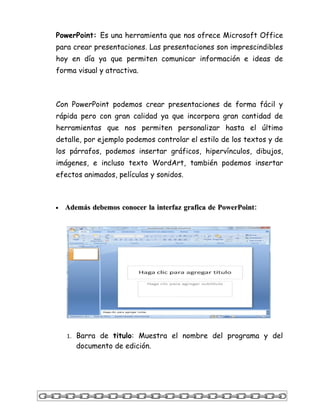 PowerPoint: Es una herramienta que nos ofrece Microsoft Office
para crear presentaciones. Las presentaciones son imprescindibles
hoy en día ya que permiten comunicar información e ideas de
forma visual y atractiva.



Con PowerPoint podemos crear presentaciones de forma fácil y
rápida pero con gran calidad ya que incorpora gran cantidad de
herramientas que nos permiten personalizar hasta el último
detalle, por ejemplo podemos controlar el estilo de los textos y de
los párrafos, podemos insertar gráficos, hipervínculos, dibujos,
imágenes, e incluso texto WordArt, también podemos insertar
efectos animados, películas y sonidos.



•   Además debemos conocer la interfaz grafica de PowerPoint:




    1. Barra de titulo: Muestra el nombre del programa y del
       documento de edición.
 