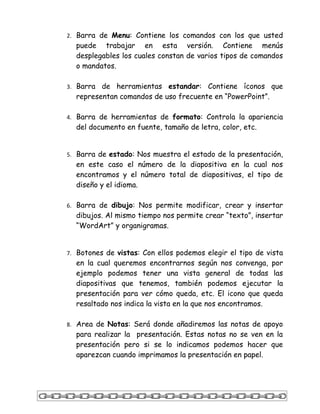 2. Barra de Menu: Contiene los comandos con los que usted
  puede trabajar en esta versión. Contiene menús
  desplegables los cuales constan de varios tipos de comandos
  o mandatos.

3. Barra de herramientas estandar: Contiene íconos que
  representan comandos de uso frecuente en “PowerPoint”.

4. Barra de herramientas de formato: Controla la apariencia
  del documento en fuente, tamaño de letra, color, etc.


5. Barra de estado: Nos muestra el estado de la presentación,
  en este caso el número de la diapositiva en la cual nos
  encontramos y el número total de diapositivas, el tipo de
  diseño y el idioma.

6. Barra de dibujo: Nos permite modificar, crear y insertar
  dibujos. Al mismo tiempo nos permite crear “texto”, insertar
  “WordArt” y organigramas.


7. Botones de vistas: Con ellos podemos elegir el tipo de vista
  en la cual queremos encontrarnos según nos convenga, por
  ejemplo podemos tener una vista general de todas las
  diapositivas que tenemos, también podemos ejecutar la
  presentación para ver cómo queda, etc. El icono que queda
  resaltado nos indica la vista en la que nos encontramos.

8. Area de Notas: Será donde añadiremos las notas de apoyo
  para realizar la presentación. Estas notas no se ven en la
  presentación pero si se lo indicamos podemos hacer que
  aparezcan cuando imprimamos la presentación en papel.
 