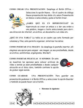 COMO CREAR UNA PRESENTACION: Despliega el Botón Office. -
                   Selecciona la opción Nuevo. - En el cuadro de diálogo
                   Nueva presentación haz doble clic sobre Presentación
                   en blanco o selecciónala y pulsa el botón Crear.

                   ¿SABES     QUÉ     ES    UN    HIPERVINCULO?         Un
                   hipervinculo es crear un enlace a o dar una orden a
                   una palabra, imagen o texto seleccionado para abrir:
una direccion de internet, un archivo, un documento o un video etc.

¿QUÉ ES UNA TABLA? La tabla es un cuadro que esta formado por
columnas y filas, esta permite organizar, sintetizar los datos.


COMO INSERTAR UNA IMAGEN: Se despliega la pestaña insertar, alli
elegimos una opcion para asignar una imagen, ya sea prediseñada, desde
un archivo, autoformas, organigrama, Wordart.


COMO INSERTAR PELICULAS O SONIDOS: En este
se muestran las opciones para colocar archivos de
vídeo o sonido ya sean prediseñadas o desde cualquier
ubicación en el disco duro, también contiene la opción
de grabar algún sonido.


COMO     GUARDAR         UNA    PRESENTACIÓN:         Para    guardar   una
presentación podemos ir al Botón Office y seleccionar la opción Guardar
o también se puede hacer con el botón.


                                  •   Haremos lo siguiente:

                                  •
 