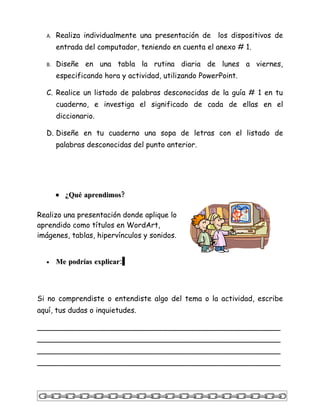A.   Realiza individualmente una presentación de     los dispositivos de
       entrada del computador, teniendo en cuenta el anexo # 1.

  B.   Diseñe en una tabla la rutina diaria de lunes a viernes,
       especificando hora y actividad, utilizando PowerPoint.

  C. Realice un listado de palabras desconocidas de la guía # 1 en tu
       cuaderno, e investiga el significado de cada de ellas en el
       diccionario.

  D. Diseñe en tu cuaderno una sopa de letras con el listado de
       palabras desconocidas del punto anterior.




       • ¿Qué aprendimos?

Realizo una presentación donde aplique lo
aprendido como títulos en WordArt,
imágenes, tablas, hipervínculos y sonidos.


  •    Me podrías explicar:




Si no comprendiste o entendiste algo del tema o la actividad, escribe
aquí, tus dudas o inquietudes.

_____________________________________________________
_____________________________________________________
_____________________________________________________
_____________________________________________________
 
