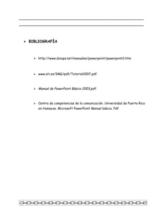 _____________________________________________________
_____________________________________________________



  • BIBLIOGRAFÍA



       http://www.duiops.net/manuales/powerpoint/powerpoint1.htm



       www.ati.es/IMG/pdf/Tutorial2007.pdf



       Manual de PowerPoint Básico 2003.pdf.



       Centro de competencias de la comunicación. Universidad de Puerto Rico
         en Humacao. Microsoft PowerPoint Manual básico. Pdf
 