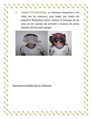 2. TOMAR FOTOGRAFÍAS: Le tomamos fotografías a los
niños con las máscaras, para luego, por medio del
programa Photoshop online, realizar el montajes de las
caras en los cuerpos de animales y escenas de selvas
tomadas del buscador google.
Escenarios o fondos que se utilizaron:
 