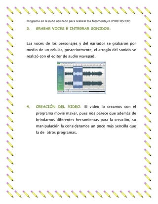 Programa en la nube utilizado para realizar los fotomontajes (PHOTOSHOP)
3. GRABAR VOCES E INTEGRAR SONIDOS:
Las voces de los personajes y del narrador se grabaron por
medio de un celular, posteriormente, el arreglo del sonido se
realizó con el editor de audio wavepad.
4. CREACIÓN DEL VIDEO: El video lo creamos con el
programa movie maker, pues nos parece que además de
brindarnos diferentes herramientas para la creación, su
manipulación la consideramos un poco más sencilla que
la de otros programas.
 