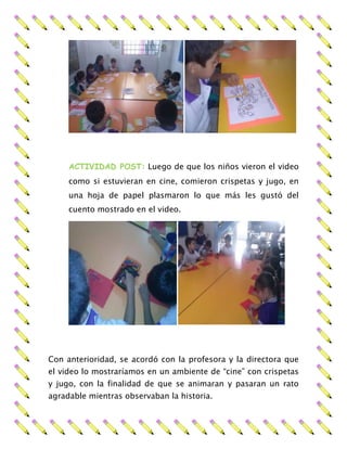 ACTIVIDAD POST: Luego de que los niños vieron el video
como si estuvieran en cine, comieron crispetas y jugo, en
una hoja de papel plasmaron lo que más les gustó del
cuento mostrado en el video.
Con anterioridad, se acordó con la profesora y la directora que
el video lo mostraríamos en un ambiente de “cine” con crispetas
y jugo, con la finalidad de que se animaran y pasaran un rato
agradable mientras observaban la historia.
 