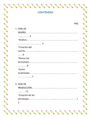 CONTENIDO
PÁG
1. FASE DE
DISEÑO…………………………………………………………………
…..…………4
*Análisis…………………………………………………..……………
………………………..……5
*Creación del
cuento………………..…………………………………………………
…….6
*Pensar los
personajes……………………………………………………………
………….6
*Guion
multimedia……………………………………………………………
……………..…7
2. FASE DE
PRODUCCIÓN…………………………………………………………
…..……12
*Creación de los
personajes………………………………..…………………….……1
2
 