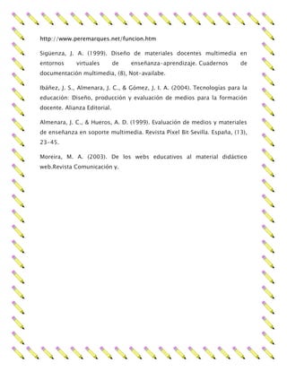 http://www.peremarques.net/funcion.htm
Sigüenza, J. A. (1999). Diseño de materiales docentes multimedia en
entornos virtuales de enseñanza-aprendizaje. Cuadernos de
documentación multimedia, (8), Not-availabe.
Ibáñez, J. S., Almenara, J. C., & Gómez, J. I. A. (2004). Tecnologías para la
educación: Diseño, producción y evaluación de medios para la formación
docente. Alianza Editorial.
Almenara, J. C., & Hueros, A. D. (1999). Evaluación de medios y materiales
de enseñanza en soporte multimedia. Revista Píxel Bit Sevilla. España, (13),
23-45.
Moreira, M. A. (2003). De los webs educativos al material didáctico
web.Revista Comunicación y.
 