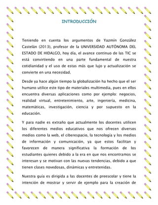 INTRODUCCIÓN
Teniendo en cuenta los argumentos de Yazmín González
Castelán (2013), profesor de la UNIVERSIDAD AUTÓNOMA DEL
ESTADO DE HIDALGO, hoy día, el avance continuo de las TIC se
está convirtiendo en una parte fundamental de nuestra
cotidianidad y el uso de estas más que lujo y actualización se
convierte en una necesidad.
Desde ya hace algún tiempo la globalización ha hecho que el ser
humano utilice este tipo de materiales multimedia, pues en ellos
encuentra diversas aplicaciones como por ejemplo: negocios,
realidad virtual, entretenimiento, arte, ingeniería, medicina,
matemáticas, investigación, ciencia y por supuesto en la
educación.
Y para nadie es extraño que actualmente los docentes utilicen
los diferentes medios educativos que nos ofrecen diversos
medios como la web, el ciberespacio, la tecnología y los medios
de información y comunicación, ya que estos facilitan y
favorecen de manera significativa la formación de los
estudiantes quienes debido a la era en que nos encontramos se
interesan y se motivan con las nuevas tendencias, debido a que
tienen clases novedosas, dinámicas y entretenidas.
Nuestra guía es dirigida a las docentes de preescolar y tiene la
intención de mostrar y servir de ejemplo para la creación de
 