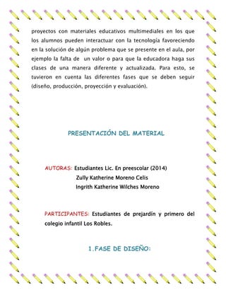 proyectos con materiales educativos multimediales en los que
los alumnos pueden interactuar con la tecnología favoreciendo
en la solución de algún problema que se presente en el aula, por
ejemplo la falta de un valor o para que la educadora haga sus
clases de una manera diferente y actualizada. Para esto, se
tuvieron en cuenta las diferentes fases que se deben seguir
(diseño, producción, proyección y evaluación).
PRESENTACIÓN DEL MATERIAL
AUTORAS: Estudiantes Lic. En preescolar (2014)
Zully Katherine Moreno Celis
Ingrith Katherine Wilches Moreno
PARTICIPANTES: Estudiantes de prejardín y primero del
colegio infantil Los Robles.
1.FASE DE DISEÑO:
 