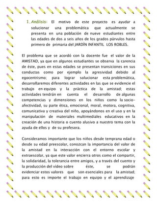 1.Análisis: El motivo de este proyecto es ayudar a
solucionar una problemática que actualmente se
presenta en una población de nueve estudiantes entre
las edades de dos a seis años de los grados párvulos hasta
primero de primaria del JARDÍN INFANTIL LOS ROBLES.
El problema que se acordó con la docente fue el valor de la
AMISTAD, ya que en algunos estudiantes se observa la carencia
de éste, pues en estas edades se presentan transiciones en sus
conductas como por ejemplo la agresividad debido al
egocentrismo; para lograr solucionar esta problemática,
desarrollaremos diferentes actividades en las que se evidencie el
trabajo en equipo y la práctica de la amistad; estas
actividades tendrán en cuenta el desarrollo de algunas
competencias y dimensiones en los niños como la socio-
afectividad, su parte ética, emocional, moral, motora, cognitiva,
comunicativa y creativa del niño, apoyándonos en el uso y en la
manipulación de materiales multimediales educativos en la
creación de una historia o cuento alusivo a nuestro tema con la
ayuda de ellos y de su profesora.
Consideramos importante que los niños desde temprana edad o
desde su edad preescolar, conozcan la importancia del valor de
la amistad en la interacción con el entorno escolar y
extraescolar, ya que este valor encierra otros como el compartir,
la solidaridad, la tolerancia entre amigos, y a través del cuento y
la producción del vídeo sobre éste, se podrán
evidenciar estos valores que son esenciales para la amistad;
para esto es importe el trabajo en equipo y el aprendizaje
 