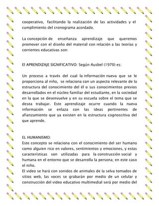 cooperativo, facilitando la realización de las actividades y el
cumplimiento del cronograma acordado.
La concepción de enseñanza aprendizaje que queremos
promover con el diseño del material con relación a las teorías y
corrientes educativas son:
El APRENDIZAJE SIGNIFICATIVO: Según Ausbel (1970) es:
Un proceso a través del cual la información nueva que se le
proporciona al niño, se relaciona con un aspecto relevante de la
estructura del conocimiento del él o sus conocimientos previos
desarrollados en el núcleo familiar del estudiante, en la sociedad
en la que se desenvuelve y en su escuela sobre el tema que se
desea trabajar. Este aprendizaje ocurre cuando la nueva
información se enlaza con las ideas pertinentes de
afianzamiento que ya existen en la estructura cognoscitiva del
que aprende.
EL HUMANISMO:
Este concepto se relaciona con el conocimiento del ser humano
como alguien rico en valores, sentimientos y emociones, y estas
características son utilizadas para la construcción social y
humana en el entorno que se desarrolla la persona; en este caso
el niño.
El video se hará con sonidos de animales de la selva tomados de
sitios web, las voces se grabarán por medio de un celular y
construcción del video educativo multimedial será por medio del
 