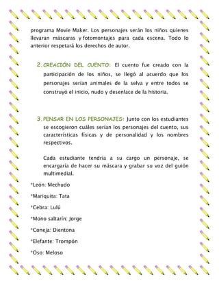 programa Movie Maker. Los personajes serán los niños quienes
llevaran máscaras y fotomontajes para cada escena. Todo lo
anterior respetará los derechos de autor.
2.CREACIÓN DEL CUENTO: El cuento fue creado con la
participación de los niños, se llegó al acuerdo que los
personajes serían animales de la selva y entre todos se
construyó el inicio, nudo y desenlace de la historia.
3.PENSAR EN LOS PERSONAJES: Junto con los estudiantes
se escogieron cuáles serían los personajes del cuento, sus
características físicas y de personalidad y los nombres
respectivos.
Cada estudiante tendría a su cargo un personaje, se
encargaría de hacer su máscara y grabar su voz del guión
multimedial.
*León: Mechudo
*Mariquita: Tata
*Cebra: Lulú
*Mono saltarín: Jorge
*Coneja: Dientona
*Elefante: Trompón
*Oso: Meloso
 