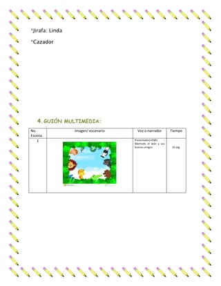 *Jirafa: Linda
*Cazador
4.GUIÓN MULTIMEDIA:
No.
Escena
Imagen/ escenario Voz o narrador Tiempo
1 Presentador(niñ@): -
Mechudo el león y sus
buenos amigos 10 seg.
 