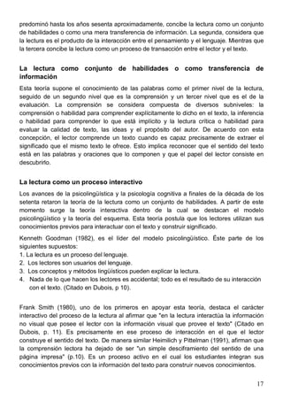 17
predominó hasta los años sesenta aproximadamente, concibe la lectura como un conjunto
de habilidades o como una mera transferencia de información. La segunda, considera que
la lectura es el producto de la interacción entre el pensamiento y el lenguaje. Mientras que
la tercera concibe la lectura como un proceso de transacción entre el lector y el texto.
La lectura como conjunto de habilidades o como transferencia de
información
Esta teoría supone el conocimiento de las palabras como el primer nivel de la lectura,
seguido de un segundo nivel que es la comprensión y un tercer nivel que es el de la
evaluación. La comprensión se considera compuesta de diversos subniveles: la
comprensión o habilidad para comprender explícitamente lo dicho en el texto, la inferencia
o habilidad para comprender lo que está implícito y la lectura crítica o habilidad para
evaluar la calidad de texto, las ideas y el propósito del autor. De acuerdo con esta
concepción, el lector comprende un texto cuando es capaz precisamente de extraer el
significado que el mismo texto le ofrece. Esto implica reconocer que el sentido del texto
está en las palabras y oraciones que lo componen y que el papel del lector consiste en
descubrirlo.
La lectura como un proceso interactivo
Los avances de la psicolingüística y la psicología cognitiva a finales de la década de los
setenta retaron la teoría de la lectura como un conjunto de habilidades. A partir de este
momento surge la teoría interactiva dentro de la cual se destacan el modelo
psicolingüístico y la teoría del esquema. Esta teoría postula que los lectores utilizan sus
conocimientos previos para interactuar con el texto y construir significado.
Kenneth Goodman (1982), es el líder del modelo psicolingüístico. Éste parte de los
siguientes supuestos:
1. La lectura es un proceso del lenguaje.
2. Los lectores son usuarios del lenguaje.
3. Los conceptos y métodos lingüísticos pueden explicar la lectura.
4. Nada de lo que hacen los lectores es accidental; todo es el resultado de su interacción
con el texto. (Citado en Dubois, p 10).
Frank Smith (1980), uno de los primeros en apoyar esta teoría, destaca el carácter
interactivo del proceso de la lectura al afirmar que "en la lectura interactúa la información
no visual que posee el lector con la información visual que provee el texto" (Citado en
Dubois, p. 11). Es precisamente en ese proceso de interacción en el que el lector
construye el sentido del texto. De manera similar Heimilich y Pittelman (1991), afirman que
la comprensión lectora ha dejado de ser "un simple desciframiento del sentido de una
página impresa" (p.10). Es un proceso activo en el cual los estudiantes integran sus
conocimientos previos con la información del texto para construir nuevos conocimientos.
 