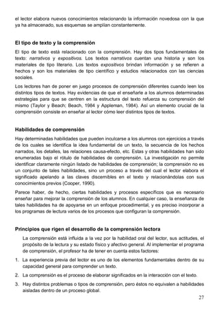 27
el lector elabora nuevos conocimientos relacionando la información novedosa con la que
ya ha almacenado, sus esquemas se amplían constantemente.
El tipo de texto y la comprensión
El tipo de texto está relacionado con la comprensión. Hay dos tipos fundamentales de
texto: narrativos y expositivos. Los textos narrativos cuentan una historia y son los
materiales de tipo literario. Los textos expositivos brindan información y se refieren a
hechos y son los materiales de tipo científico y estudios relacionados con las ciencias
sociales.
Los lectores han de poner en juego procesos de comprensión diferentes cuando leen los
distintos tipos de textos. Hay evidencias de que el enseñarle a los alumnos determinadas
estrategias para que se centren en la estructura del texto refuerza su comprensión del
mismo (Taylor y Beach; Beach, 1984 y Appleman, 1984). Así un elemento crucial de la
comprensión consiste en enseñar al lector cómo leer distintos tipos de textos.
Habilidades de comprensión
Hay determinadas habilidades que pueden inculcarse a los alumnos con ejercicios a través
de los cuales se identifica la idea fundamental de un texto, la secuencia de los hechos
narrados, los detalles, las relaciones causa-efecto, etc. Estas y otras habilidades han sido
enumeradas bajo el rótulo de habilidades de comprensión. La investigación no permite
identificar claramente ningún listado de habilidades de comprensión; la comprensión no es
un conjunto de tales habilidades, sino un proceso a través del cual el lector elabora el
significado apelando a las claves discernibles en el texto y relacionándolas con sus
conocimientos previos (Cooper, 1990).
Parece haber, de hecho, ciertas habilidades y procesos específicos que es necesario
enseñar para mejorar la comprensión de los alumnos. En cualquier caso, la enseñanza de
tales habilidades ha de apoyarse en un enfoque procedimental, y es preciso incorporar a
los programas de lectura varios de los procesos que configuran la comprensión.
Principios que rigen el desarrollo de la comprensión lectora
La comprensión está influida a la vez por la habilidad oral del lector, sus actitudes, el
propósito de la lectura y su estado físico y afectivo general. Al implementar el programa
de comprensión, el profesor ha de tener en cuenta estos factores:
1. La experiencia previa del lector es uno de los elementos fundamentales dentro de su
capacidad general para comprender un texto.
2. La comprensión es el proceso de elaborar significados en la interacción con el texto.
3. Hay distintos problemas o tipos de comprensión, pero éstos no equivalen a habilidades
aisladas dentro de un proceso global.
 