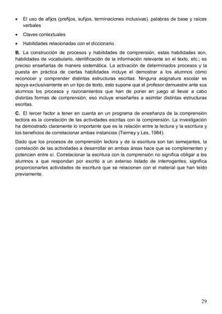 29
· El uso de afijos (prefijos, sufijos, terminaciones inclusivas), palabras de base y raíces
verbales
· Claves contextuales
· Habilidades relacionadas con el diccionario.
B. La construcción de procesos y habilidades de comprensión, estas habilidades son,
habilidades de vocabulario, identificación de la información relevante en el texto, etc.; es
preciso enseñarlas de manera sistemática. La activación de determinados procesos y la
puesta en práctica de ciertas habilidades incluye el demostrar a los alumnos cómo
reconocer y comprender distintas estructuras escritas. Ninguna asignatura escolar se
apoya exclusivamente en un tipo de texto, esto supone que el profesor demuestre ante sus
alumnos los procesos y razonamientos que han de poner en juego al llevar a cabo
distintas formas de comprensión; eso incluye enseñarles a asimilar distintas estructuras
escritas.
C. El tercer factor a tener en cuenta en un programa de enseñanza de la comprensión
lectora es la correlación de las actividades escritas con la comprensión. La investigación
ha demostrado claramente lo importante que es la relación entre la lectura y la escritura y
los beneficios de correlacionar ambas instancias (Tierney y Les, 1984).
Dado que los procesos de comprensión lectora y de la escritura son tan semejantes, la
correlación de las actividades a desarrollar en ambas áreas hace que se complementen y
potencien entre sí. Correlacionar la escritura con la comprensión no significa obligar a los
alumnos a que respondan por escrito a un extenso listado de interrogantes; significa
proporcionarles actividades de escritura que se relacionen con el material que han leído
previamente.
 