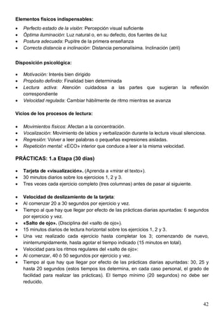 42
Elementos físicos indispensables:
· Perfecto estado de la visión: Percepción visual suficiente
· Óptima iluminación: Luz natural o, en su defecto, dos fuentes de luz
· Postura adecuada: Pupitre de la primera enseñanza
· Correcta distancia e inclinación: Distancia personalísima. Inclinación (atril)
Disposición psicológica:
· Motivación: Interés bien dirigido
· Propósito definido: Finalidad bien determinada
· Lectura activa: Atención cuidadosa a las partes que sugieran la reflexión
correspondiente
· Velocidad regulada: Cambiar hábilmente de ritmo mientras se avanza
Vicios de los procesos de lectura:
· Movimientos físicos: Afectan a la concentración.
· Vocalización: Movimiento de labios y verbalización durante la lectura visual silenciosa.
· Regresión: Volver a leer palabras o pequeñas expresiones aisladas.
· Repetición mental: «ECO» interior que conduce a leer a la misma velocidad.
PRÁCTICAS: 1.a Etapa (30 días)
· Tarjeta de «visualización». (Aprenda a «mirar el texto»).
· 30 minutos diarios sobre los ejercicios 1, 2 y 3.
· Tres veces cada ejercicio completo (tres columnas) antes de pasar al siguiente.
· Velocidad de deslizamiento de la tarjeta:
· Al comenzar 20 a 30 segundos por ejercicio y vez.
· Tiempo al que hay que llegar por efecto de las prácticas diarias apuntadas: 6 segundos
por ejercicio y vez.
· «Salto de ojo». (Disciplina del «salto de ojo»).
· 15 minutos diarios de lectura horizontal sobre los ejercicios 1, 2 y 3.
· Una vez realizado cada ejercicio hasta completar los 3; comenzando de nuevo,
ininterrumpidamente, hasta agotar el tiempo indicado (15 minutos en total).
· Velocidad para los ritmos regulares del «salto de ojo»:
· Al comenzar, 40 ó 50 segundos por ejercicio y vez.
· Tiempo al que hay que llegar por efecto de las prácticas diarias apuntadas: 30, 25 y
hasta 20 segundos (estos tiempos los determina, en cada caso personal, el grado de
facilidad para realizar las prácticas). El tiempo mínimo (20 segundos) no debe ser
reducido.
 