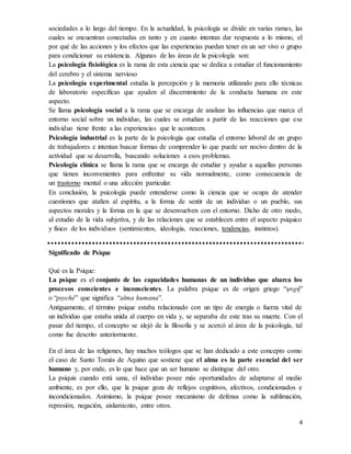 4
sociedades a lo largo del tiempo. En la actualidad, la psicología se divide en varias ramas, las
cuales se encuentran conectadas en tanto y en cuanto intentan dar respuesta a lo mismo, el
por qué de las acciones y los efectos que las experiencias puedan tener en un ser vivo o grupo
para condicionar su existencia. Algunas de las áreas de la psicología son:
La psicología fisiológica es la rama de esta ciencia que se dedica a estudiar el funcionamiento
del cerebro y el sistema nervioso
La psicología experimental estudia la percepción y la memoria utilizando para ello técnicas
de laboratorio específicas que ayuden al discernimiento de la conducta humana en este
aspecto.
Se llama psicología social a la rama que se encarga de analizar las influencias que marca el
entorno social sobre un individuo, las cuales se estudian a partir de las reacciones que ese
individuo tiene frente a las experiencias que le acontecen.
Psicología industrial es la parte de la psicología que estudia el entorno laboral de un grupo
de trabajadores e intentan buscar formas de comprender lo que puede ser nocivo dentro de la
actividad que se desarrolla, buscando soluciones a esos problemas.
Psicología clínica se llama la rama que se encarga de estudiar y ayudar a aquellas personas
que tienen inconvenientes para enfrentar su vida normalmente, como consecuencia de
un trastorno mental o una afección particular.
En conclusión, la psicología puede entenderse como la ciencia que se ocupa de atender
cuestiones que atañen al espíritu, a la forma de sentir de un individuo o un pueblo, sus
aspectos morales y la forma en la que se desenvuelven con el entorno. Dicho de otro modo,
al estudio de la vida subjetiva, y de las relaciones que se establecen entre el aspecto psíquico
y físico de los individuos (sentimientos, ideología, reacciones, tendencias, instintos).
Significado de Psique
Qué es la Psique:
La psique es el conjunto de las capacidades humanas de un individuo que abarca los
procesos conscientes e inconscientes. La palabra psique es de origen griego “ψυχή”
o “psyché” que significa “alma humana”.
Antiguamente, el término psique estaba relacionado con un tipo de energía o fuerza vital de
un individuo que estaba unida al cuerpo en vida y, se separaba de este tras su muerte. Con el
pasar del tiempo, el concepto se alejó de la filosofía y se acercó al área de la psicología, tal
como fue descrito anteriormente.
En el área de las religiones, hay muchos teólogos que se han dedicado a este concepto como
el caso de Santo Tomás de Aquino que sostiene que el alma es la parte esencial del ser
humano y, por ende, es lo que hace que un ser humano se distingue del otro.
La psiquis cuando está sana, el individuo posee más oportunidades de adaptarse al medio
ambiente, es por ello, que la psique goza de reflejos cognitivos, afectivos, condicionados e
incondicionados. Asimismo, la psique posee mecanismo de defensa como la sublimación,
represión, negación, aislamiento, entre otros.
 
