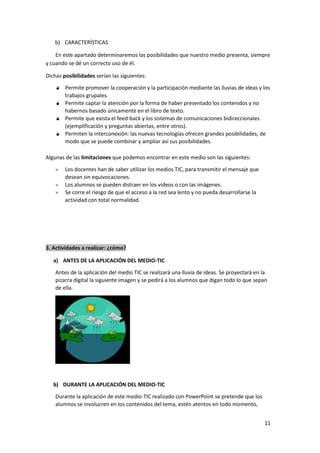 11
b) CARACTERÍSTICAS
En este apartado determinaremos las posibilidades que nuestro medio presenta, siempre
y cuando se dé un correcto uso de él.
Dichas posibilidades serían las siguientes:
Permite promover la cooperación y la participación mediante las lluvias de ideas y los
trabajos grupales.
Permite captar la atención por la forma de haber presentado los contenidos y no
habernos basado únicamente en el libro de texto.
Permite que exista el feed-back y los sistemas de comunicaciones bidireccionales
(ejemplificación y preguntas abiertas, entre otros).
Permiten la interconexión: las nuevas tecnologías ofrecen grandes posibilidades, de
modo que se puede combinar y ampliar así sus posibilidades.
Algunas de las limitaciones que podemos encontrar en este medio son las siguientes:
 Los docentes han de saber utilizar los medios TIC, para transmitir el mensaje que
desean sin equivocaciones.
 Los alumnos se pueden distraer en los videos o con las imágenes.
 Se corre el riesgo de que el acceso a la red sea lento y no pueda desarrollarse la
actividad con total normalidad.
3. Actividades a realizar: ¿cómo?
a) ANTES DE LA APLICACIÓN DEL MEDIO-TIC
Antes de la aplicación del medio TIC se realizará una lluvia de ideas. Se proyectará en la
pizarra digital la siguiente imagen y se pedirá a los alumnos que digan todo lo que sepan
de ella.
b) DURANTE LA APLICACIÓN DEL MEDIO-TIC
Durante la aplicación de este medio-TIC realizado con PowerPoint se pretende que los
alumnos se involucren en los contenidos del tema, estén atentos en todo momento,
 