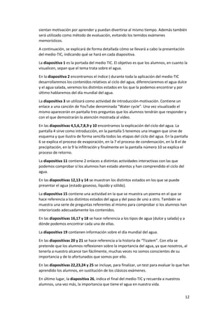 12
sientan motivación por aprender y puedan divertirse al mismo tiempo. Además también
será utilizado como método de evaluación, evitando los temidos exámenes
memorísticos.
A continuación, se explicará de forma detallada cómo se llevará a cabo la presentación
del medio-TIC, indicando qué se hará en cada diapositiva.
La diapositiva 1 es la portada del medio TIC. El objetivo es que los alumnos, en cuanto la
visualicen, sepan que el tema trata sobre el agua.
En la diapositiva 2 encontramos el índice ( durante toda la aplicación del medio-TIC
desarrollaremos los contenidos relativos al ciclo del agua, diferenciaremos el agua dulce
y el agua salada, veremos los distintos estados en los que la podemos encontrar y por
último hablaremos del día mundial del agua.
La diapositiva 3 se utilizará como actividad de introducción-motivación. Contiene un
enlace a una canción de YouTube denominada “Water cycle”. Una vez visualizado el
mismo aparecerán en pantalla tres preguntas que los alumnos tendrán que responder y
con el que demostrarán la atención mostrada al vídeo.
En las diapositivas 4,5,6,7,8,9 y 10 encontramos la explicación del ciclo del agua. La
pantalla 4 sirve como introducción, en la pantalla 5 tenemos una imagen que sirve de
esquema y que ilustra de forma sencilla todos las etapas del ciclo del agua. En la pantalla
6 se explica el proceso de evaporación, en la 7 el proceso de condensación, en la 8 el de
precipitación, en la 9 la infiltración y finalmente en la pantalla número 10 se explica el
proceso de retorno.
La diapositiva 11 contiene 2 enlaces a distintas actividades interactivas con las que
podemos comprobar si los alumnos han estado atentos y han comprendido el ciclo del
agua.
En las diapositivas 12,13 y 14 se muestran los distintos estados en los que se puede
presentar el agua (estado gaseoso, líquido y sólido).
La diapositiva 15 contiene una actividad en la que se muestra un poema en el que se
hace referencia a los distintos estados del agua y del paso de uno a otro. También se
muestra una serie de preguntas referentes al mismo para comprobar si los alumnos han
interiorizado adecuadamente los contenidos.
En las diapositivas 16,17 y 18 se hace referencia a los tipos de agua (dulce y salada) y a
dónde podemos encontrar cada una de ellas.
La diapositiva 19 contienen información sobre el día mundial del agua.
En las diapositivas 20 y 21 se hace referencia a la historia de “Tizalem”. Con ella se
pretende que los alumnos reflexionen sobre la importancia del agua, ya que nosotros, al
tenerla a nuestro alcance tan fácilmente, muchas veces no somos conscientes de su
importancia y de lo afortunados que somos por ello.
En las diapositivas 22,23,24 y 25 se incluye, para finalizar, un test para evaluar lo que han
aprendido los alumnos, en sustitución de los clásicos exámenes.
En último lugar, la diapositiva 26, indica el final del medio-TIC y recuerda a nuestros
alumnos, una vez más, la importancia que tiene el agua en nuestra vida.
 
