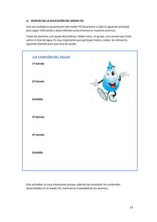 13
c) DESPUÉS DE LA APLICACIÓN DEL MEDIO-TIC
Una vez acabada la presentación del medio-TIC llevaremos a cabo la siguiente actividad
para seguir reforzando y desarrollando conocimientos en nuestros alumnos.
Todos los alumnos, con ayuda del profesor, deben crear, en grupo, una canción que trate
sobre el ciclo del agua. Es muy importante que participen todos y todas. Se utilizará la
siguiente plantilla para que sirva de ayuda:
Esta actividad, es muy interesante porque, además de consolidar los contenidos
desarrollados en el medio-TIC, estimula la creatividad de los alumnos.
¡LA CANCIÓN DEL AGUA!
1º Estrofa
2ª Estrofa
Estribillo
3ª Estrofa
4ª Estrofa
Estribillo
 