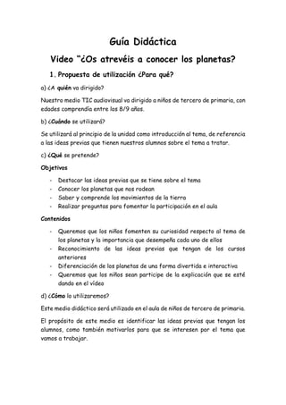 Guía Didáctica
Video “¿Os atrevéis a conocer los planetas?
1. Propuesta de utilización ¿Para qué?
a) ¿A quién va dirigido?
Nuestro medio TIC audiovisual va dirigido a niños de tercero de primaria, con
edades comprendía entre los 8/9 años.
b) ¿Cuándo se utilizará?
Se utilizará al principio de la unidad como introducción al tema, de referencia
a las ideas previas que tienen nuestros alumnos sobre el tema a tratar.
c) ¿Qué se pretende?
Objetivos
- Destacar las ideas previas que se tiene sobre el tema
- Conocer los planetas que nos rodean
- Saber y comprende los movimientos de la tierra
- Realizar preguntas para fomentar la participación en el aula
Contenidos
- Queremos que los niños fomenten su curiosidad respecto al tema de
los planetas y la importancia que desempeña cada uno de ellos
- Reconocimiento de las ideas previas que tengan de los cursos
anteriores
- Diferenciación de los planetas de una forma divertida e interactiva
- Queremos que los niños sean participe de la explicación que se esté
dando en el vídeo
d) ¿Cómo lo utilizaremos?
Este medio didáctico será utilizado en el aula de niños de tercero de primaria.
El propósito de este medio es identificar las ideas previas que tengan los
alumnos, como también motivarlos para que se interesen por el tema que
vamos a trabajar.
 