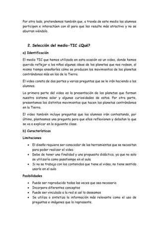 Por otro lado, pretendemos también que, a través de este medio los alumnos
participen e interactúen con él para que les resulte más atractivo y no se
aburran viéndolo.
2. Selección del medio-TIC ¿Qué?
a) Identificación
El medio TIC que hemos utilizado en esta ocasión es un video, donde hemos
querido reflejar a los niños algunas ideas de los planetas que nos rodean, al
mismo tiempo enseñarles cómo se producen los movimientos de los planetas
centrándonos más en los de la Tierra.
El video consta de dos partes y varias preguntas que se le irán haciendo a los
alumnos.
La primera parte del video es la presentación de los planetas que forman
nuestro sistema solar y algunas curiosidades de estos. Por otra parte,
presentamos los distintos movimientos que hacen los planetas centrándonos
en la Tierra.
El video también incluye preguntas que los alumnos irán contestando, por
último, planteamos una pregunta para que ellos reflexionen y debatan lo que
se va a explicar en la siguiente clase.
b) Características
Limitaciones
 El diseño requiere ser conocedor de las herramientas que se necesitan
para poder realizar el video
 Debe de tener una finalidad y una propuesta didáctica, ya que no solo
se utilizaría como pasatiempo en el aula
 Si no se trabaja con los contenidos que tiene el video, no tiene sentido
usarlo en el aula
Posibilidades
 Puede ser reproducido todas las veces que sea necesario
 Incorpora diferentes conceptos
 Puede ser vinculado a la red si así lo deseamos
 Se utiliza o sintetiza la información más relevante como el uso de
preguntas e imágenes que lo represente.
 