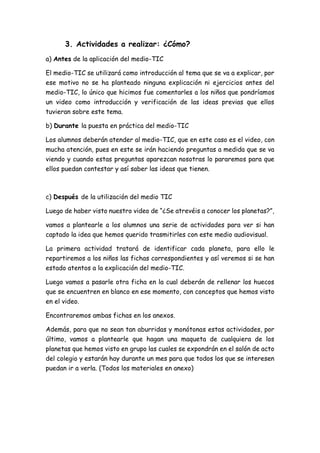 3. Actividades a realizar: ¿Cómo?
a) Antes de la aplicación del medio-TIC
El medio-TIC se utilizará como introducción al tema que se va a explicar, por
ese motivo no se ha planteado ninguna explicación ni ejercicios antes del
medio-TIC, lo único que hicimos fue comentarles a los niños que pondríamos
un video como introducción y verificación de las ideas previas que ellos
tuvieran sobre este tema.
b) Durante la puesta en práctica del medio-TIC
Los alumnos deberán atender al medio-TIC, que en este caso es el video, con
mucha atención, pues en este se irán haciendo preguntas a medida que se va
viendo y cuando estas preguntas aparezcan nosotras lo pararemos para que
ellos puedan contestar y así saber las ideas que tienen.
c) Después de la utilización del medio TIC
Luego de haber visto nuestro video de “¿Se atrevéis a conocer los planetas?”,
vamos a plantearle a los alumnos una serie de actividades para ver si han
captado la idea que hemos querido trasmitirles con este medio audiovisual.
La primera actividad tratará de identificar cada planeta, para ello le
repartiremos a los niños las fichas correspondientes y así veremos si se han
estado atentos a la explicación del medio-TIC.
Luego vamos a pasarle otra ficha en la cual deberán de rellenar los huecos
que se encuentren en blanco en ese momento, con conceptos que hemos visto
en el video.
Encontraremos ambas fichas en los anexos.
Además, para que no sean tan aburridas y monótonas estas actividades, por
último, vamos a plantearle que hagan una maqueta de cualquiera de los
planetas que hemos visto en grupo las cuales se expondrán en el salón de acto
del colegio y estarán hay durante un mes para que todos los que se interesen
puedan ir a verla. (Todos los materiales en anexo)
 