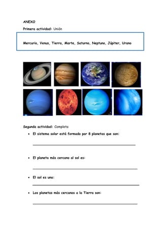 ANEXO
Primera actividad: Unión
Mercurio, Venus, Tierra, Marte, Saturno, Neptuno, Júpiter, Urano
Segunda actividad: Completa
 El sistema solar está formado por 8 planetas que son:
__________________________________________________
 El planeta más cercano al sol es:
___________________________________________________
 El sol es una:
 Los planetas más cercanos a la Tierra son:
___________________________________________________
 