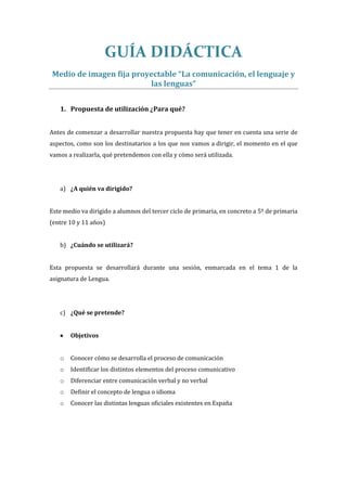 GUÍA DIDÁCTICA
Medio de imagen fija proyectable “La comunicación, el lenguaje y
las lenguas”
1. Propuesta de utilización ¿Para qué?
Antes de comenzar a desarrollar nuestra propuesta hay que tener en cuenta una serie de
aspectos, como son los destinatarios a los que nos vamos a dirigir, el momento en el que
vamos a realizarla, qué pretendemos con ella y cómo será utilizada.
a) ¿A quién va dirigido?
Este medio va dirigido a alumnos del tercer ciclo de primaria, en concreto a 5º de primaria
(entre 10 y 11 años)
b) ¿Cuándo se utilizará?
Esta propuesta se desarrollará durante una sesión, enmarcada en el tema 1 de la
asignatura de Lengua.
c) ¿Qué se pretende?
 Objetivos
o Conocer cómo se desarrolla el proceso de comunicación
o Identificar los distintos elementos del proceso comunicativo
o Diferenciar entre comunicación verbal y no verbal
o Definir el concepto de lengua o idioma
o Conocer las distintas lenguas oficiales existentes en España
 