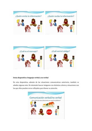 Sexta diapositiva: lenguaje verbal y no verbal
En esta diapositiva, además de las situaciones comunicativas anteriores, también se
añaden algunas más. He intentado buscar imágenes con distintos colores y situaciones con
las que ellos puedan verse reflejados para llamar su atención.
 